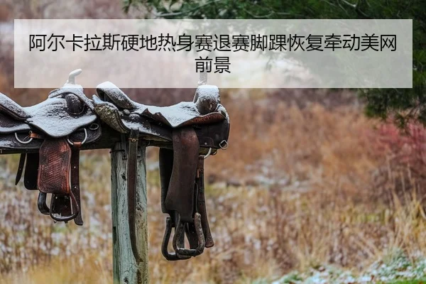阿尔卡拉斯硬地热身赛退赛脚踝恢复牵动美网前景